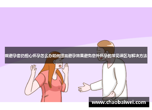 戴避孕套仍担心怀孕怎么办如何提高避孕效果避免意外怀孕的常见误区与解决方法